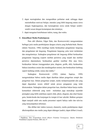 18
2. dapat meningkatkan dan mengarahkan perhatian anak sehingga dapat
menimbulkan motivasi belajar, interaksi yang lebih langsung antara siswa
dengan lingkungannya, dan kemungkinan siswa untuk belajar sendiri-
sendiri sesuai dengan kemampuan dan minatnya;
3. dapat mengatasi keterbatasan indera, ruang, dan waktu.
C. Klassifikasi Media Pembelajaran
Para ahli (Burton, Edgar Dale, dan Romiszowiski) mengemukakan
berbagai jenis media pembelajaran dengan criteria yang berbeda-beda. Burton
(dalam Nasution, 1986) membagi media berdasarkan pengalaman langsung
dan pengalaman tak langsung. Pengalaman langsung yaitu turut melakukan
dan mengalaminya. Sedangkan pengalaman tak langsung dilihat berdasarkan
pengamatan langsung (seperti melihat peristiwa yang terjadi dan melihat
peristiwa dipentaskan), berdasarkan gambar (melihat film atau foto),
berdasarkan lukisan (menggunakan peta, diagram, grafik, dsb), berdasarkan
bahasa (membaca uraian dan mendengarkan uraian), dan berdasarkan lambang
seperti lambang istilah, rumus dan indeks.6
Sedangkan Romiszowski (1992) (dalam Sapriya, 1999)
mengemukakan bahwa media dapat diartikan dalam pengertian sempit dan
pengertian luas. Dalam pengertian sempit, media meliputisejumlah alat yang
dapat digunakan secara efektif untuk proses pengajaran yang telah
direncanakan. Sedangkan dalam pengertian luas, diartikan bukan hanya media
komunikasi elektronik yang rumit melainkan juga mencakup sejumlah
perangkat yang lebih sederhana seperti slide, photo, diagram, dan chart buatan
guru, benda-benda dan kunjungan ke tempat di luar sekolah. Bahkan gurupun
dapat menjadi salah satu media presentasi seperti halnya radio dan televise
yang menyampaikan informasi.
Jika dilihat dari indera (sensory channels), media pembelajaran dapat
dikelompokkan atas media yang dapat didengar (audio), dapat dilihat (visual),
6
Depdiknas, Ilmu Pengetahuan Sosial (Materi Pelatihan Terintegrasi). Jakarta: Direktorat
Pendidikan Lanjutan Pertama, 2005, hal. 67
 