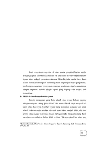 18
Dari pengertian-pengertian di atas, usaha pengklasifikasian media
mengungkapkan karakteristik atau ciri-ciri khas suatu media berbeda menurut
tujuan atau maksud pengelompokannya. Kharakteristik media juga dapat
dilihat menurut kemampuan membangkitkan rangsangan indera penglihatan,
pendengaran, perabaan, pengecapan, maupun penciuman, atau kesesuaiannya
dengan tingkatan hierarki belajar seperti yang digarap oleh Gagne, dan
sebagainya.
D. Media Dalam Proses Pembelajaran
Prinsip pengajaran yang baik adalah jika proses belajar mampu
mengembangkan konsep generalisasi, dan bahan abstrak dapat menjadi hal
yanh jelas dan nyata. Sumber belajar yang digunakan pengajar dan anak
adalah buku-buku dan sumber referensi, tetapi akan menjadi lebih jelas dan
efektif jika pengajar menyertai dengan berbagai media pengajaran yang dapat
membantu menjelaskan bahan lebih realistic.9
Dengan demikian salah satu
9
Hartono Kasmadi, Model-model dalam Pengajaran Sejarah. Semarang: IKIP Semarang Press,
1996, hal. 88
 