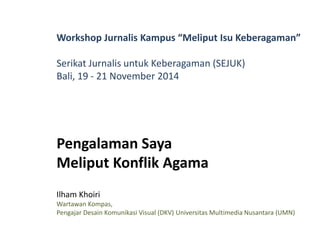 Workshop Jurnalis Kampus “Meliput Isu Keberagaman” 
Serikat Jurnalis untuk Keberagaman (SEJUK) 
Bali, 19 - 21 November 2014 
Pengalaman Saya 
Meliput Konflik Agama 
Ilham Khoiri 
Wartawan Kompas, 
Pengajar Desain Komunikasi Visual (DKV) Universitas Multimedia Nusantara (UMN) 
 