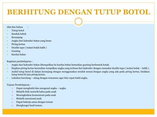 BERHITUNG DENGAN TUTUP BOTOL
Alat dan bahan
:

Tutup botol

Sendok bebek

Keranjang

Angka dari kalender bekas yang besar

Piring kertas

Double tape ( isolasi bolak balik )

Gunting

Kardus bekas
Kegiatan pembelajaran :

Angka dari kalender bekas ditempelkan ke kardus bekas kemudian gunting berbentuk kotak.

Siapkan piring kertas kemudian tempelkan angka yang terbuat dari kalender dengan memakai double tape ( isolasi bolak – balik ).

Ambil tutup botol di dalam keranjang dengan menggunakan sendok sesuai dengan angka yang ada pada piring kertas, letakkan
tutup botol di atas piring kertas.

Lakukan berulang – ulang dengan temanmu agar kita cepat hafal angka.
Tujuan Pembelajaran :

Dapat menghafal dan mengenal angka – angka

Melatih fisik motorik halus pada anak

Meningkatkan konsentrasi pada anak

Melatih emosional anak

Dapat bekerja sama dengan teman

Menghargai hasil teman.

 