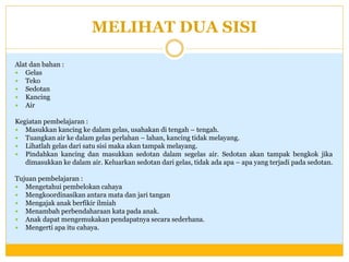 MELIHAT DUA SISI
Alat dan bahan :
 Gelas
 Teko
 Sedotan
 Kancing
 Air
Kegiatan pembelajaran :
 Masukkan kancing ke dalam gelas, usahakan di tengah – tengah.
 Tuangkan air ke dalam gelas perlahan – lahan, kancing tidak melayang.
 Lihatlah gelas dari satu sisi maka akan tampak melayang.
 Pindahkan kancing dan masukkan sedotan dalam segelas air. Sedotan akan tampak bengkok jika
dimasukkan ke dalam air. Keluarkan sedotan dari gelas, tidak ada apa – apa yang terjadi pada sedotan.
Tujuan pembelajaran :
 Mengetahui pembelokan cahaya
 Mengkoordinasikan antara mata dan jari tangan
 Mengajak anak berfikir ilmiah
 Menambah perbendaharaan kata pada anak.
 Anak dapat mengemukakan pendapatnya secara sederhana.
 Mengerti apa itu cahaya.

 