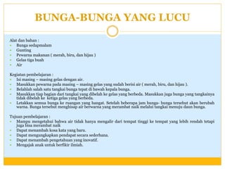 BUNGA-BUNGA YANG LUCU
Alat dan bahan :
 Bunga sedapmalam
 Gunting
 Pewarna makanan ( merah, biru, dan hijau )
 Gelas tiga buah
 Air
Kegiatan pembelajaran :
 Isi masing – masing gelas dengan air.
 Masukkan pewarna pada masing – masing gelas yang sudah berisi air ( merah, biru, dan hijau ).
 Belahlah salah satu tangkai bunga tepat di bawah kepala bunga.
 Masukkan tiap bagian dari tangkai yang dibelah ke gelas yang berbeda. Masukkan juga bunga yang tangkainya
tidak dibelah ke ketiga gelas yang berbeda.
 Letakkan semua bunga ke ruangan yang hangat. Setelah beberapa jam bunga- bunga tersebut akan berubah
warna. Bunga tersebut menghisap air berwarna yang merambat naik melalui tangkai menuju daun bunga.
Tujuan pembelajaran :
 Mampu mengetahui bahwa air tidak hanya mengalir dari tempat tinggi ke tempat yang lebih rendah tetapi
juga bisa merambat naik
 Dapat menambah kosa kata yang baru.
 Dapat mengungkapkan pendapat secara sederhana.
 Dapat menambah pengetahuan yang inovatif.
 Mengajak anak untuk berfikir ilmiah.

 