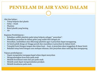 PENYELAM DI AIR YANG DALAM
Alat dan bahan :
 Tutup bolpoin dari plastic
 Gelas 1 buah
 Plastisin
 Botol plastik yang bening
 Air
Kegiatan Pembelajaran :
 Rekatkan sedikit plastisin pada tutup bolpoin sebagai ” penyelam”.
 Masukkan penyelam ke dalam gelas yang sudah diisi dengan air.
 Sesuaikan, tambahkan atau dikurangi plastisin agar si penyelam dapat mengapung.
 Isi botol palsik denga air hingga penuh dan masukkan si penyelam ke dalam botol .
 Tutuplah botol dengan tangan dan tekan kuat – kuat, si penyelam akan tenggelam di dasar botol.
 Bukalah tutup botol dengan cara melepas tekanan, kini penyelam akan naik lagi dan mengapung.
Tujuan pembelajaran :
 Dapat mengetahui mengapa kapal selam dapat menyelam
 Mengembangkan kosa kata pada anak
 Melatih koordinasi mata dan jari pada anak.
 Melatih anak dapat mengemukakan pendpat.
 Melatih kesabaran pada anak.

 