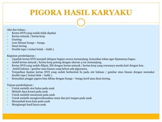 PIGORA HASIL KARYAKU
Alat dan bahan :

Kertas HVS yang sudah tidak dipakai

Kertas minyak / kertas krep

Gunting

Lem Hiasan bunga – bunga

Daun kering

Double tape ( isolasi bolak – balik ).
Kegiatan pembelajaran :

Lipatlah kertas HVS menjadi delapan bagian secara memanjang, kemudian tekan agar lipatannya bagus.

Ambil kertas minyak / kertas krep potong dengan ukuran 4 cm memanjang.

Kertas HVS yang sudah dilipat, lilit dengan kertas minyak / kertas krep yang warnanya sesuka hati dengan lem.

Ambil lukisan / gambar atau hiasan yang belum ada pigoranya.

Tempelkan lipatan kertas HVS yang sudah berbentuk lis pada sisi lukisan / gambar atau hiasan dengan memakai
double tape ( isolasi blak – balik ).

Kemudian pinggir pigora bisa dihias dengan bunga – bunga kecil atau daun kering.
Tujuan pembelajaran :

Untuk melatih otot halus pada anak

Melatih daya kreasi pada anak

Untuk melatih emosional pada anak

Untuk melatih mengkoordinasikan mata dan jari tangan pada anak

Menambah kosa kata pada anak

Menghargai hasil karya anak

 