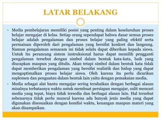 LATAR BELAKANG
 Media pembelajaran memiliki posisi yang penting dalam keseluruhan proses

belajar mengajar di kelas. Setiap orang sependapat bahwa dasar semua proses
belajar adalah pengalaman dan proses belajar yang paling efektif serta
permainan diperoleh dari pengalaman yang bersifat konkret dan langsung.
Namun pengalaman semacam ini tidak selalu dapat diberikan kepada siswa.
Untuk itu perancang sistem instruksional harus dapat memilih pengganti
pengalaman tersebut dengan simbol dalam bentuk kata-kata, baik yang
diucapkan maupun yang ditulis. Akan tetapi simbol dalam bentuk kata tidak
dapat memberikan pengalaman yang bersifat realistik dan hidup yang dapat
mengoptimalkan proses belajar siswa. Oleh karena itu perlu dicarikan
suplemen dan penguatan dalam bentuk lain yaitu dengan pemakaian media.
 Media sebagai alat bantu mengajar sering terabaikan dengan berbagai alasan
misalnya terbatasnya waktu untuk membuat persiapan mengajar, sulit mencari
media yang tepat, biaya tidak tersedia dan berbagai alasan lain. Hal tersebut
sebenarnya tidak perlu muncul karena ada banyak jenis media yang dapat
digunakan disesuaikan dengan kondisi waktu, keuangan maupun materi yang
akan disampaikan.

 