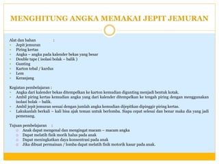 MENGHITUNG ANGKA MEMAKAI JEPIT JEMURAN
Alat dan bahan
:
 Jepit jemuran
 Piring kertas
 Angka – angka pada kalender bekas yang besar
 Double tape ( isolasi bolak – balik )
 Gunting
 Karton tebal / kardus
 Lem
 Keranjang
Kegiatan pembelajaran :
 Angka dari kalender bekas ditempelkan ke karton kemudian digunting menjadi bentuk kotak.
 Ambil piring kertas kemudian angka yang dari kalender ditempelkan ke tengah piring dengan menggunakan
isolasi bolak – balik.
 Ambil jepit jemuran sesuai dengan jumlah angka kemudian dijepitkan dipinggir piring kertas.
 Lakukanlah berkali – kali bisa ajak teman untuk berlomba. Siapa cepat selesai dan benar maka dia yang jadi
pemenang.

Tujuan pembelajaran :
 Anak dapat mengenal dan mengingat macam – macam angka
 Dapat melatih fisik morik halus pada anak
 Dapat meningkatkan daya konsentrasi pada anak
 Jika dibuat permainan / lomba dapat melatih fisik motorik kasar pada anak.

 