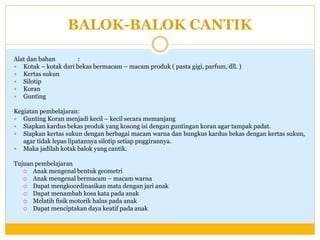 BALOK-BALOK CANTIK
Alat dan bahan
:
 Kotak – kotak dari bekas bermacam – macam produk ( pasta gigi, parfum, dll. )
 Kertas sukun
 Silotip
 Koran
 Gunting
Kegiatan pembelajaran:
 Gunting Koran menjadi kecil – kecil secara memanjang
 Siapkan kardus bekas produk yang kosong isi dengan guntingan koran agar tampak padat.
 Siapkan kertas sukun dengan berbagai macam warna dan bungkus kardus bekas dengan kertas sukun,
agar tidak lepas lipatannya silotip setiap pnggirannya.
 Maka jadilah kotak balok yang cantik.
Tujuan pembelajaran
 Anak mengenal bentuk geometri
 Anak mengenal bermacam – macam warna
 Dapat mengkoordinasikan mata dengan jari anak
 Dapat menambah kosa kata pada anak
 Melatih fisik motorik halus pada anak
 Dapat menciptakan daya keatif pada anak

 