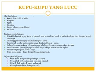KUPU-KUPU YANG LUCU
Alat dan bahan
 Kertas lipat bolak – balik
 Streples
 Spidol
 Gunting
 Bunga – bunga buat hiasan
 Sedotan

:

Kegiatan pembelajaran:
 Jiplaklah bentuk sayap kupu – kupu di atas kertas lipat bolak – balik demikian juga dengan bentuk
tubuhnya.
 Gunting jiplakkan sayap dan tubuh kupu – kupu.
 Gambarlah sesuka hatimu pada sayap dan tubuh kupu – kupu.
 Gabungkann sayap kupu – kupu dengan tubuhnya dengan menggunakan streples.
 Ambil sedotan, pasang juga pada tubuh kupu – kupu kemudian distreples.
 Jadilah tangkai pada kupu – kupu
 Hiasi sayap kupu – kupu dengan bunga bunga kecil.
Tujuan pembelajaran
:
 Anak dapat mengenal bagian kupu – kupu
 Menambah perbendaharaan kosa kata pa anak
 Melatih fisik motorik halus pada anak
 Meningkatkan kreatifitas pada anak

 