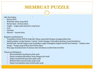 MEMBUAT PUZZLE
Alat dan bahan
:
 Kertas HVS
 Kalender bekas yang tebal
 Kertas lipat / kertas sukun
 Angka – angka pada kalender yang besar
 Lem
 Gunting
 Macam – macam kata
Kegiatan pembelajaran
:
 Tempelkan kertas HVS ke kalender bekas yang tebal dengan menggunakan lem.
 Jiplak gambar sesuka hatimu ( missal : buah mangga ) kemudian gunting sesuai bentuknya.
 Setelah jadi, bentuk bagian atas tempelkan angka sedangkan bagian bawah beri bulatan – bulatan atau
bunga – bunga yang terbuat dari kertas lipat.
 Bisa juga memakai kata di atasnya dan bawahnya symbol kata tersebut.
Tujuan pembelajaran
:
 Menumbuhkan kesabaran pada anak
 Dapat mengkoordinasikan mata dengan jari anak
 Dapat menambah kosa kata pada anak
 Melatih fisik motorik halus pada anak
 Dapat menciptakan daya keatif pada anak.

 