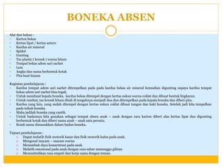 BONEKA ABSEN
Alat dan bahan :

Karton bekas

Kertas lipat / kertas asturo

Kardus air mineral

Spidol

Gunting

Tas plastic ( kresek ) warna hitam

Tempat bekas adem sari sachet

Lem

Angka dan nama berbentuk kotak

Pita buat hiasan
Kegiatan pembelajaran :

Kardus tempat adem sari sachet ditempelkan pada pada kardus bekas air mineral kemudian digunting supaya kardus tempat
bekas adem sari sachet bisa tegak.

Untuk membuat kepala boneka, kardus bekas ditempel dengan kertas sukun warna coklat dan dibuat bentuk lingkaran.

Untuk rambut, tas kresek hitam ditali di tengahnya menjadi dua dan ditempelkan pada kepala boneka dan diberi pita.

Kardus yang lain, yang sudah ditempel dengan kertas sukun coklat dibuat tangan dan kaki boneka. Setelah jadi kita tempelkan
pada tubuh boneka.

Maka jadilah boneka yang cantik.

Untuk badannya kita gunakan sebagai tempat absen anak – anak dengan cara karton diberi alas kertas lipat dan digunting
berbentuk kotak dan diberi nama anak – anak satu persatu.

Kotak nama dimasukkan dalam badan boneka.
Tujuan pembelajaran :

Dapat melatih fisik motorik kasar dan fisik motorik halus pada anak.

Mengenal macam – macam warna

Menambah daya konsentrasi pada anak.

Melatih emosional pada anak dengan cara sabar menunggu giliran

Menumbuhkan rasa empati dan kerja sama dengan teman.

 