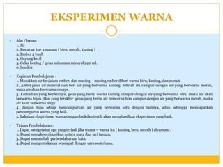 EKSPERIMEN WARNA


Alat / bahan :
1. Air
2. Pewarna kue 3 macam ( biru, merah, kuning )
3. Ember 3 buah
4. Gayung kecil
5. Gelas bening / gelas minuman mineral 220 ml.
6. Sendok



Kegiatan Pembelajaran :
1. Masukkan air ke dalam ember, dan masing – masing ember diberi warna biru, kuning, dan merah.
2. Ambil gelas air mineral dan beri air yang berwarna kuning. Setelah itu campur dengan air yang berwarna merah,
maka air akan berwarna oranye.
3. Kemudian yang berikutnya, gelas yang berisi warna kuning campur dengan air yang berwarna biru, maka air akan
berwarna hijau. Dan yang terakhir gelas yang berisi air berwarna biru campur dengan air yang berwarna merah, maka
air akan berwarna ungu.
4. Jangan lupa setiap mencampurkan air yang berwarna satu dengan lainnya, aduk sehingga mendapatkan
pencampuran warna yang baik.
5. Lakukan eksperimen warna dengan baikdan tertib akan menghasilkan eksperimen yang baik.



Tujuan Pembelajaran :
1. Dapat mengetahui apa yang terjadi jika warna – warna itu ( kuning, biru, merah ) dicampur.
2. Dapat mengkoordinasikan antara mata dan jari tangan.
3. Dapat menambah perbendaharaan kata.
4. Dapat mengemukakan pendapat dengan cara sederhana.

 
