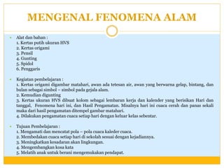 MENGENAL FENOMENA ALAM


Alat dan bahan :
1. Kertas putih ukuran HVS
2. Kertas origami
3. Pensil
4. Gunting
5. Spidol
6. Penggaris



Kegiatan pembelajaran :
1. Kertas origami digambar matahari, awan ada tetesan air, awan yang berwarna gelap, bintang, dan
bulan sebagai simbol – simbol pada gejala alam.
2. Kemudian digunting
3. Kertas ukuran HVS dibuat kolom sebagai lembaran kerja dan kalender yang berisikan Hari dan
tanggal, Fenomena hari ini, dan Hasil Pengamatan. Misalnya hari ini cuaca cerah dan panas sekali
maka dari hasil pengamatan ditempel gambar matahari.
4. Dilakukan pengamatan cuaca setiap hari dengan keluar kelas sebentar.



Tujuan Pembelajaran :
1. Mengamati dan mencatat pola – pola cuaca kaleder cuaca.
2. Membedakan cuaca setiap hari di sekolah sesuai dengan kejadiannya.
3. Meningkatkan kesadaran akan lingkungan.
4. Mengembangkan kosa kata
5. Melatih anak untuk berani mengemukakan pendapat.

 