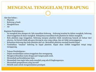 MENGENAL TENGGELAM/TERAPUNG
Alat dan bahan :
 Plastisin
 Kelereng 4 buah
 Mangkok kaca
 Air
Kegiatan Pembelajaran :
 Isi mangkok kaca dengan air, lalu masukkan kelereng - kelereng tersebut ke dalam mangkok, kelerang
akan tenggelam di dasar mangkok. Selanjutnya masukkan bola plastisin ke dalam mangkok.
 Bola plastisin juga tenggelam. Kelerang maupun plastisin tidak mendorong banyak air keluar dari
alurnya. Ini berarti tidak ada gaya dorong ke atas yang cukup, dan air tidak menyangganya.
 Keluarkan kelereng dan bola plastisin dari air. Bentuklah plastisin menjadi bentuk kapal.
 Tambahkan “muatan” kelereng ke kapal plastisin. Kapal akan sedikit tenggelam tetapi tetap
mengapung.








Tujuan Pembelajaran :
Dapat membedakan antara tenggelam dan mengapung
Mengkoordinasikan mata dengan jari tangan pada anak.
Menambah perbendaharaan kata.
Menambah rasa ingin tahu pada masalah yang ada di lingkungannya.
Menambah pengetahuan yang inovatif
Melatih anak untuk mengemukakan pendapat.

 