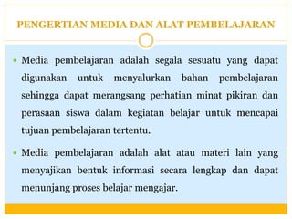 PENGERTIAN MEDIA DAN ALAT PEMBELAJARAN

 Media pembelajaran adalah segala sesuatu yang dapat

digunakan

untuk

menyalurkan

bahan

pembelajaran

sehingga dapat merangsang perhatian minat pikiran dan

perasaan siswa dalam kegiatan belajar untuk mencapai
tujuan pembelajaran tertentu.
 Media pembelajaran adalah alat atau materi lain yang

menyajikan bentuk informasi secara lengkap dan dapat
menunjang proses belajar mengajar.

 