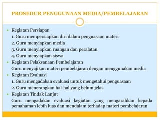PROSEDUR PENGGUNAAN MEDIA/PEMBELAJARAN
 Kegiatan Persiapan

1. Guru mempersiapkan diri dalam penguasaan materi
2. Guru menyiapkan media
3. Guru menyiapkan ruangan dan peralatan
4. Guru menyiapkan siswa
 Kegiatan Pelaksanaan Pembelajaran
Guru menyajikan materi pembelajaran dengan menggunakan media
 Kegiatan Evaluasi
1. Guru mengadakan evaluasi untuk mengetahui penguasaan
2. Guru menerangkan hal-hal yang belum jelas
 Kegiatan Tindak Lanjut
Guru mengadakan evaluasi kegiatan yang mengarahkan kepada
pemahaman lebih luas dan mendalam terhadap materi pembelajaran

 