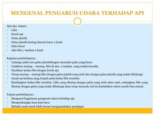 MENGENAL PENGARUH UDARA TERHADAP API
Alat dan bahan :
 Lilin
 Korek api
 Gelas plastik
 Gelas plastik bening ukuran besar 2 buah.
 Paku besar
 Alas lilin / tatakan 2 buah
Kegiatan pembelajaran :
 Lubangi salah satu gelas plastikdengan memakai paku yang besar.
 Letakkan masing – masing lilin di atas 2 tatakan yang sudah tersedia.
 Nyalakan kedua lilin dengan korek api.
 Tutup masing – masing lilin dengan gelas palstik yang utuh dan dengan gelas plastik yang sudah dilubangi.
 Amati perubahan yang terjadi pada kedua lilin tersebut.
 Bandingkan kedua lilin tersebut. Lilin yang ditutup dengan gelas yang utuh akan mati, sedangkan lilin yang
ditutup dengan gelas yang sudah dilubangi akan tetap menyala, hal ini disebabkan udara masih bisa masuk.
Tujuan pembelajaran :
 Mengenal bagaimana pengaruh udara terhadap api.
 Mengembangka kosa kata baru
 Melatih anak untuk lebih berani mengemukakan pendapat.

 