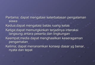 Pertama; dapat mengatasi keterbatasan pengalaman siswa Kedua;dapat mengatasi batas ruang kelas Ketiga;dapat memungkinkan terjadinya interaksi langsung antara peserta dan lingkungan Keempat;media dapat menghasilkan keseragaman pengamatan Kelima; dapat menanamkan konsep dasar yg benar, nyata dan tepat 