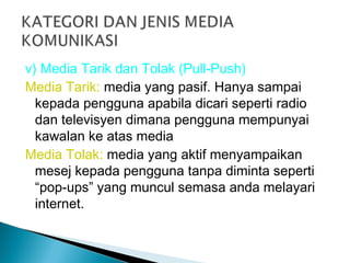 v) Media Tarik dan Tolak (Pull-Push)
Media Tarik: media yang pasif. Hanya sampai
kepada pengguna apabila dicari seperti radio
dan televisyen dimana pengguna mempunyai
kawalan ke atas media
Media Tolak: media yang aktif menyampaikan
mesej kepada pengguna tanpa diminta seperti
“pop-ups” yang muncul semasa anda melayari
internet.
 