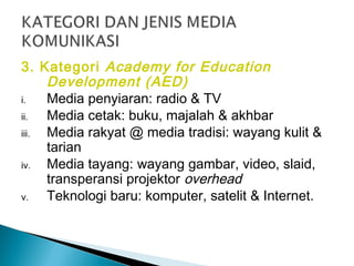 3. Kategori Academy for Education
Development (AED)
i. Media penyiaran: radio & TV
ii. Media cetak: buku, majalah & akhbar
iii. Media rakyat @ media tradisi: wayang kulit &
tarian
iv. Media tayang: wayang gambar, video, slaid,
transperansi projektor overhead
v. Teknologi baru: komputer, satelit & Internet.
 