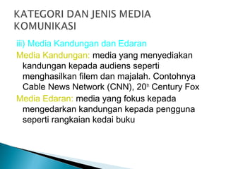 iii) Media Kandungan dan Edaran
Media Kandungan: media yang menyediakan
kandungan kepada audiens seperti
menghasilkan filem dan majalah. Contohnya
Cable News Network (CNN), 20th
Century Fox
Media Edaran: media yang fokus kepada
mengedarkan kandungan kepada pengguna
seperti rangkaian kedai buku
 