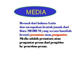 MEDIA
Berasal dari bahasa Latin
dan merupakan bentuk jamak dari
Kata MEDIUM yang secara harafiah
berarti perantara atau pengantar.
Media adalah perantara atau
pengantar pesan dari pengirim
ke penerima pesan.

 