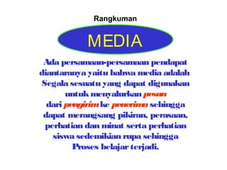 Rangkuman

MEDIA
Ada persamaan-persamaan pendapat
diantaranya yaitu bahwa media adalah
Segala sesuatu yang dapat digunakan
untuk menyalurkan pesan
dari pengirim ke penerim sehingga
a
dapat merangsang pikiran, perasaan,
perhatian dan minat serta perhatian
siswa sedemikian rupa sehingga
Proses belajar terjadi.

 