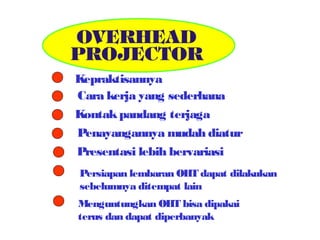 Kepraktisannya
Cara kerja yang sederhana
Kontak pandang terjaga
Penayangannya mudah diatur
Presentasi lebih bervariasi
Persiapan lembaran OHT dapat dilakukan
sebelumnya ditempat lain
Menguntungkan OHT bisa dipakai
terus dan dapat diperbanyak

 