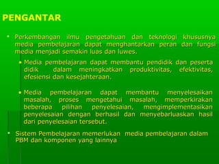 PENGANTAR
 Perkembangan ilmu pengetahuan dan teknologi khususnya
media pembelajaran dapat menghantarkan peran dan fungsi
media menjadi semakin luas dan luwes.
• Media pembelajaran dapat membantu pendidik dan peserta
didik
dalam meningkatkan produktivitas, efektivitas,
efesiensi dan kesejahteraan.
• Media pembelajaran dapat membantu menyelesaikan
masalah, proses mengetahui masalah, memperkirakan
beberapa
pilihan
penyelesaian,
mengimplementasikan
penyelesaian dengan berhasil dan menyebarluaskan hasil
dari penyelesaian tersebut.
 Sistem Pembelajaran memerlukan media pembelajaran dalam
PBM dan komponen yang lainnya

 