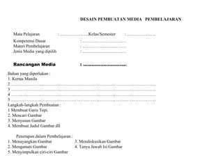 DESAIN PEMBUATAN MEDIA PEMBELAJARAN
Mata Pelajaran

: ………………..Kelas/Semester

: ………………..

Kompetensi Dasar
Materi Pembelajaran
Jenis Media yang dipilih

: …………………………
: …………………………
: …………………………

Rancangan Media

: …………………………

Bahan yang diperlukan :
1. Kertas Manila
2 ……………………………………………………………………………………….
3 ……………………………………………………………………………………….
4 ……………………………………………………………………………………….
5 ……………………………………………………………………………………….
Langkah-langkah Pembuatan :
1 Membuat Garis Tepi.
2. Mencari Gambar
3. Menyusun Gambar
4. Membuat Judul Gambar dll
Penerapan dalam Pembelajaran :
1. Menayangkan Gambar
3. Mendiskusikan Gambar
2. Mengamati Gambar
4. Tanya Jawab Isi Gambar
5. Menyimpulkan ciri-ciri Gambar

 