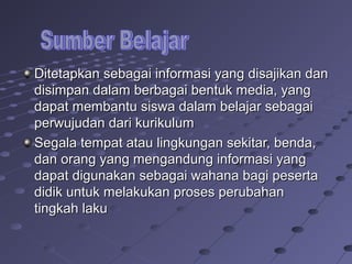Ditetapkan sebagai informasi yang disajikan dan
disimpan dalam berbagai bentuk media, yang
dapat membantu siswa dalam belajar sebagai
perwujudan dari kurikulum
Segala tempat atau lingkungan sekitar, benda,
dan orang yang mengandung informasi yang
dapat digunakan sebagai wahana bagi peserta
didik untuk melakukan proses perubahan
tingkah laku

 