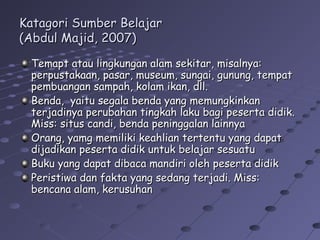 Katagori Sumber Belajar
(Abdul Majid, 2007)
Temapt atau lingkungan alam sekitar, misalnya:
perpustakaan, pasar, museum, sungai, gunung, tempat
pembuangan sampah, kolam ikan, dll.
Benda, yaitu segala benda yang memungkinkan
terjadinya perubahan tingkah laku bagi peserta didik.
Miss: situs candi, benda peninggalan lainnya
Orang, yamg memiliki keahlian tertentu yang dapat
dijadikan peserta didik untuk belajar sesuatu
Buku yang dapat dibaca mandiri oleh peserta didik
Peristiwa dan fakta yang sedang terjadi. Miss:
bencana alam, kerusuhan

 