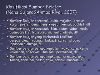 Klasifikasi Sumber Belajar
(Nana Sujana&Ahmad Rivai, 2007)
Sumber Belajar tercetak: buku, majalah, brosur,
koran, poster denah, ensiklopedi, kamus, booklet, dll
Sumber belajar noncetak: film, slides, video, model,
audiocasette, transparansi, realia, objek, dll
Sumber belajar yang berbentuk fasilitas:
perpustakaan, ruangan belajat, carrel, studio,
lapangan olahraga, dll.
Sumber belajar berupa kegiatan: wawancara, kerja
kelompok, observasi, simulasi, permainan, dll
Sumber belajar berupa lingkungan di masyarakat:
taman, terminal, pasar, toko, pabrik, museum, dll.

 