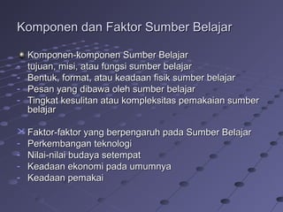 Komponen dan Faktor Sumber Belajar
-

Komponen-komponen Sumber Belajar
tujuan, misi, atau fungsi sumber belajar
Bentuk, format, atau keadaan fisik sumber belajar
Pesan yang dibawa oleh sumber belajar
Tingkat kesulitan atau kompleksitas pemakaian sumber
belajar

 Faktor-faktor yang berpengaruh pada Sumber Belajar
- Perkembangan teknologi
- Nilai-nilai budaya setempat
- Keadaan ekonomi pada umumnya
- Keadaan pemakai

 