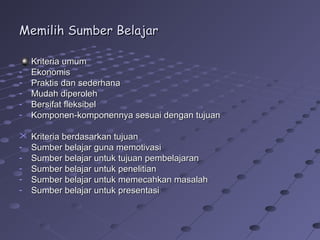 Memilih Sumber Belajar
-

Kriteria umum
Ekonomis
Praktis dan sederhana
Mudah diperoleh
Bersifat fleksibel
Komponen-komponennya sesuai dengan tujuan


-

Kriteria berdasarkan tujuan
Sumber belajar guna memotivasi
Sumber belajar untuk tujuan pembelajaran
Sumber belajar untuk penelitian
Sumber belajar untuk memecahkan masalah
Sumber belajar untuk presentasi

 