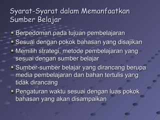 Syarat-Syarat dalam Memanfaatkan
Sumber Belajar
Berpedoman pada tujuan pembelajaran
Sesuai dengan pokok bahasan yang disajikan
Memilih strategi, metode pembelajaran yang
sesuai dengan sumber belajar
Sumber-sumber belajar yang dirancang berupa
media pembelajaran dan bahan tertulis yang
tidak dirancang
Pengaturan waktu sesuai dengan luas pokok
bahasan yang akan disampaikan

 
