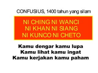 CONFUSIUS, 1400 tahun yang silam

NI CHING NI WANCI
NI KHAN NI SIANG
NI KUNCO NI CHETO
Kamu dengar kamu lupa
Kamu lihat kamu ingat
Kamu kerjakan kamu paham

 