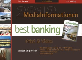 best banking           best banking                      best banking




2012
 MediaInformationen




                                                                                gültig vom 01.01. bis 31.12.2012
        Print & Video
                     Marchettigasse 11/ Top 12 • 1060 Wien
                     Telefon: +43 (0)1 50 50 225 • Fax: +43 (0)1 50 50 225 10
bestbanking medien   redaktion@bestbanking.at
                     www.bestbanking.at
 