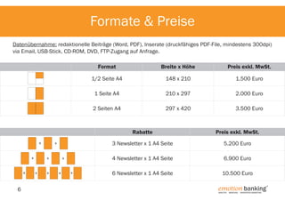 Formate & Preise
Datenübernahme: redaktionelle Beiträge (Word, PDF), Inserate (druckfähiges PDF-File, mindestens 300dpi)
via Email, USB-Stick, CD-ROM, DVD, FTP-Zugang auf Anfrage.
Format

Breite x Höhe

Preis exkl. MwSt.

1/2 Seite A4

148 x 210

1.500 Euro

1 Seite A4

210 x 297

2.000 Euro

2 Seiten A4

297 x 420

3.500 Euro

Rabatte
+
+
+

6

3 Newsletter x 1 A4 Seite

+
+

+

+
+

+

5.200 Euro

4 Newsletter x 1 A4 Seite

+

Preis exkl. MwSt.

6.900 Euro

6 Newsletter x 1 A4 Seite

10.500 Euro

emotion banking 

®

ANALYTIK. Beratung. Innovatives Marketing.

 
