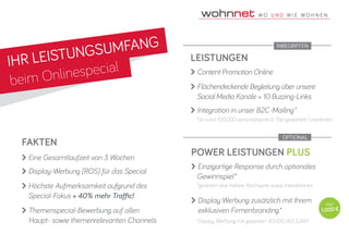 IHR LEISTUNGSUMFANG
beim Onlinespecial
LEISTUNGEN
 Content Promotion Online
 Flächendeckende Begleitung über unsere
	 Social Media Kanäle + 10 Buzzing-Links
 Integration in unser B2C-Mailing*
FAKTEN
 Eine Gesamtlaufzeit von 3 Wochen
 Display-Werbung (ROS) für das Special
 Höchste Aufmerksamkeit aufgrund des 		
	Special-Fokus + 40% mehr Traffic!
 Themenspecial-Bewerbung auf allen 			
	 Haupt- sowie themenrelevanten Channels
*an rund 100.000 personalisierte & Top-gewartete LeserInnen
POWER LEISTUNGEN PLUS
 Einzigartige Response durch optionales
	Gewinnspiel*
 Display Werbung zusätzlich mit Ihrem 		
	 exklusiven Firmenbranding*
*generiert eine höhere Reichweite sowie Interaktionen
*Display Werbung mit garantiert 40.000 AIS (UAP)
nur
1.000 €
OPTIONAL
INBEGRIFFEN
 