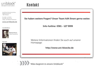 Kontakt
hand2hand Advertising Verlag
Waldemarstrasse 47
18057 Rostock

Tel.: 0381/ 12 79 99 9
Fax: 0381/ 49 53 26 79
E-Mail: zentrale@uni-bloecke.de
                                   Sie haben weitere Fragen? Unser Team hilft Ihnen gerne weiter.
www.uni-bloecke.de

                                                    Info-hotline: 0381 - 127 9999
Geschäftsführer:



               Michael Florus
               mf@uni-bloecke.de




                                         Weitere Informationen ﬁnden Sie auch auf unserer
Das Team:
                                         Homepage:

                                                       http://www.uni-bloecke.de




                                        “Alles beginnt in einem Uniblock!”
 