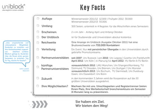 Key Facts
                                 Auﬂage                   Wintersemester 2011/12: 12.000 | Frühjahr 2012: 30.000
                                                          Wintersemester 2012/13: 55.000.
                                 Umfang                   300 Seiten, unterteilt in 4 Register, für die Mitschriften eines Semesters

                                 Erscheinen               2 x im Jahr - Anfang April und Anfang Oktober.

                                 Der Uniblock             ist für Studierende und Universitäten absolut kostenlos

„..eine ansprechende und         Reichweite               Eine Anzeige im Uniblock (Ausgabe Oktober 2011) hat eine
unkomplizierte    Möglichkeit,                            Bruttoreichweite von 720.000 Kontakten!
Studenten zu erreichen und
ihre Aufmerksamkeit zugewin-     Verteilung               Ein Event. Nur mit persönlicher Übergabe in den Universitäten durch
nen.      Welchem anderen                                 gebriefte Promotionteams.
Medium gelingt es, Studenten
über die Dauer eines ganzen
Semesters zu erreichen; Tag      Partneruniversitäten seit 2007: Uni Rostock | seit 2010: Uni Leipzig | Goethe Uni Frankfurt/M.
für Tag, Woche für Woche?“                                April 2012: Uni Köln | in Planung für April 2012: HU Berlin & FU Berlin
                                 künftige             voraussichtlich 2012: LMU München, Uni Erlangen/Nürnberg, TU
                  John Lowell,   Partneruniversitäten Dotmund, TU Dresden, Uni Bremen, Uni Stuttgart | Uni Münster
                     Starcom                              voraussichtlich 2013: Uni Bochum, TU Darmstadt, Uni Duisburg-
                                                          Essen, Uni Düsseldorf, Uni Bonn

                                 Zukunft                  in den kommenden 3 Jahren wird die Kooperation auf die 20
                                                          größten Universitäten ausgedehnt.

                                 Ihre Möglichkeiten?      Wachsen Sie mit uns. Umschlagseiten und Registertrenner bieten
                                                          Ihnen Platz, Ihre Werbebotschaft branchenexklusiv ein Semester
                                                          (4 Monate) lang zu präsentieren.



                                                              Sie haben ein Ziel.
                                                              Wir bieten den Weg!
 