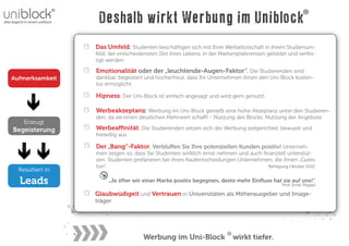 Deshalb wirkt Werbung im Uniblock
                  Das Umfeld: Studenten beschäftigen sich mit Ihrer Werbebotschaft in ihrem Studienum-
                  feld; der entscheidensten Zeit ihres Lebens, in der Markenpräferenzen gebildet und verfes-
                  tigt werden

                  Emotionalität oder der „leuchtende-Augen-Faktor“. Die Studierenden sind
Aufmerksamkeit    dankbar, begeistert und hocherfreut, dass Ihr Unternehmen ihnen den Uni-Block kosten-
                  los ermöglicht

                  Hipness: Der Uni-Block ist einfach angesagt und wird gern genutzt.

                  Werbeakzeptanz: Werbung im Uni-Block genießt eine hohe Akzeptanz unter den Studieren-
                  den, da sie einen deutlichen Mehrwert scha t - Nutzung des Blocks; Nutzung der Angebote
    Erzeugt
Begeisterung      Werbea nität: Die Studierenden setzen sich der Werbung zielgerichtet, bewusst und
                  freiwillig aus

                  Der „Bang“-Faktor. Verblü en Sie Ihre potenziellen Kunden positiv! Unterneh-
                  men zeigen so, dass Sie Studenten wirklich ernst nehmen und auch ﬁnanziell unterstüt-
                  zen. Studenten prefärieren bei ihren Kaufentscheidungen Unternehmen, die ihnen „Gutes
                  tun“.                                                              Befragung Oktober 2010
  Resultiert in

  Leads                „Je öfter wir einer Marke positiv begegnen, desto mehr Einﬂuss hat sie auf uns!“
                                                                                              Prof. Ernst Pöppel

                  Glaubwüdigeit und Vertrauen in Universitäten als Mitherausgeber und Image-
                  träger




                                     Werbung im Uni-Block                 wirkt tiefer.
 