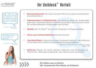 Ihr Uniblock Vorteil
„Vielen    Dank     für     die   Branchenexklusivität: Wir sichern unseren Partnern an jeder Universität Bran-
Uni-Blöcke. Unsere Studenten      chenexklusivität zu.
sind begeistert. Ich hätte
nicht erwartet, dass sie inner-
halb so kurzer Zeit vergriffen
sein würden. Ein großartiger
                                  Aufmerksamkeit & Vielfachkontakt: Ihre Werbung sehen die Studierenden
Erfolg.“                          jeden Tag - deren Kommilitonen und Freunde übrigens auch. Und das in einer
                                  der aufnahmefähigsten Umgebungen, dem Hörsaal.
 Dr. Rhinow, Studienberatung
                  Uni-Leipzig
                                  Qualität. Der Uni-Block   ist ein echter Hingucker mit Siegerqualitäten.


„Die Uni-Blöcke sind echt         Ziel(gruppen)sicheres Marketing ohne Streuverluste
cool und sehr gut zu
gebrauchen.“
                                  Gute Recall Werte: Aufgrund sehr guter Recallwerte lässt sich über Werbung
   Michelle Gerlach, Studentin
                                  im Uni-Block sehr schnell ein hoher Bekanntheitsgrad aufbauen
                   Uni-Leipzig                                            (Befragung von 683 Studierenden in Rostock und Leipzig,
                                                                                                                   Oktober 2010)


                                  Erfahrung: Nutzen Sie unsere jährliche Evaluation und Erhebungen zu
                                  Themen wie „Werbung & Studierende“ oder „Warum kaufen Studenten?“




                                                 Sie haben was zu bieten.
                                                 Wir inszenieren Ihre Marke als Erlebnis!
 