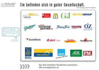 Sie befinden sich in guter Gesellschaft.      - ein Auszug unserer Kunden




„Die Idee ist absolut sexy!
Durch die Teilnahme am
Uni-Block-Programm bekamen
wir sehr viel positives Feed-
back!“



                Sven Gerling,
               Bagel Brothers




                                           Sie alle möchten Studenten erreichen.
                                           Wir ermöglichen es
 