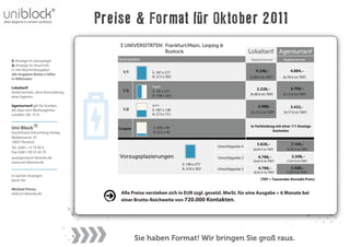 Preise & Format für Oktober 2011
                                       3 UNIVERSITÄTEN: Frankfurt/Main, Leipzig &
                                                        Rostock                                       Lokaltarif Agenturtarif
S: Anzeige im Satzspiegel              Seitengrößen                                                    Registertrenner    Registertrenner
A: Anzeige im Anschnitt
(3 mm Beschnittzugabe)                                                                                    4.248,–             4.884,–
                                         1/1          S: 187 x 277
alle Angaben Breite x Höhe
                                                      A: 213 x 303                                    [5,90 € im TKP]     [6,78 € im TKP]
in Millimeter

Lokaltarif                                            hoch
                                         1/2                                                              3.228,–             3.708,–
direkt buchen, ohne Einschaltung                      S: 95 x 277
                                                      A: 108 x 303                                    [4,48 € im TKP]     [5,15 € im TKP]
einer Agentur

Agenturtarif gilt für Kunden,                         quer                                                 2.988,-            3.432,-
die über eine Werbeagentur               1/2          S: 187 x 138
                                                      A: 213 x 151                                     [4,15 € im TKP]    [4,77 € im TKP]
schalten. AE: 15 %


                                                                                                      in Verbindung mit einer 1/1 Anzeige
Uni-Block                             Coupon          S: 200 x 40
                                                      A: 213 x 43                                                 kostenlos
hand2hand Advertising Verlag
Waldemarstr. 47
18057 Rostock
                                                                                                          5.828,–              7.164,–
Tel.: 0381/ 12 79 99 9                                                              Umschlagseite 4
                                                                                                        [8,09 € im TKP]     [9,95 € im TKP]
Fax: 0381/ 49 53 26 79
anzeigen@uni-bloecke.de                Vorzugsplazierungen                          Umschlagseite 2        4.788,–             5.508,–
www.uni-bloecke.de                                                                                      [6,65 € im TKP]     [7,65 € im TKP]
                                                                     S: 190 x 277
                                                                     A: 216 x 303   Umschlagseite 3        4.788,–             5.508,–
                                                                                                        [6,65 € im TKP]     [7,65 € im TKP]
In Sachen Anzeigen
berät Sie:                                                                                                   [TKP = Tausender-Kontakt-Preis]

Michael Florus
mf@uni-bloecke.de                       Alle Preise verstehen sich in EUR zzgl. gesetzl. MwSt. für eine Ausgabe = 6 Monate bei
                                        einer Brutto-Reichweite von 720.000 Kontakten.




                                               Sie haben Format! Wir bringen Sie groß raus.
 