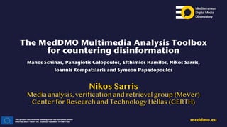 This project has received funding from the European Union
DIGITAL-2021-TRUST-01. Contract number: 101083756
meddmo.eu
The MedDMO Multimedia Analysis Toolbox
for countering disinformation
Manos Schinas, Panagiotis Galopoulos, Efthimios Hamilos, Nikos Sarris,
Ioannis Kompatsiaris and Symeon Papadopoulos
Nikos Sarris
Media analysis, veri
fi
cation and retrieval group (MeVer)
Center for Research and Technology Hellas (CERTH)
 