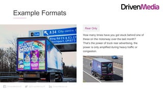 DrivenMediaUK @DrivenMediaUK DrivenMedia-uk
Example Formats
How many times have you got stuck behind one of
these on the motorway over the last month?
That’s the power of truck rear advertising, the
power is only amplified during heavy traffic or
congestion.
Rear Only
 