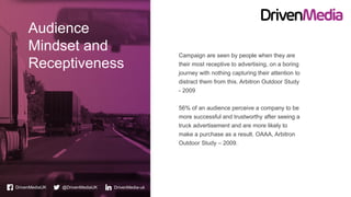 DrivenMediaUK @DrivenMediaUK
Audience
Mindset and
Receptiveness
DrivenMedia-uk
Campaign are seen by people when they are
their most receptive to advertising, on a boring
journey with nothing capturing their attention to
distract them from this. Arbitron Outdoor Study
- 2009
56% of an audience perceive a company to be
more successful and trustworthy after seeing a
truck advertisement and are more likely to
make a purchase as a result. OAAA, Arbitron
Outdoor Study – 2009.
 