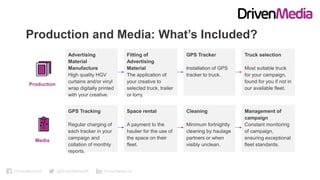 DrivenMediaUK @DrivenMediaUK DrivenMedia-uk
Production and Media: What’s Included?
Advertising
Material
Manufacture
High quality HGV
curtains and/or vinyl
wrap digitally printed
with your creative.
Fitting of
Advertising
Material
The application of
your creative to
selected truck, trailer
or lorry.
GPS Tracker
Installation of GPS
tracker to truck.
Truck selection
Most suitable truck
for your campaign,
found for you if not in
our available fleet.
GPS Tracking
Regular charging of
each tracker in your
campaign and
collation of monthly
reports.
Space rental
A payment to the
haulier for the use of
the space on their
fleet.
Cleaning
Minimum fortnightly
cleaning by haulage
partners or when
visibly unclean.
Management of
campaign
Constant monitoring
of campaign,
ensuring exceptional
fleet standards.
Production
Media
 