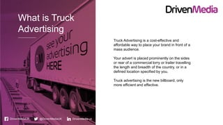 What is Truck
Advertising
DrivenMediaUK @DrivenMediaUK DrivenMedia-uk
Truck Advertising is a cost-effective and
affordable way to place your brand in front of a
mass audience.
Your advert is placed prominently on the sides
or rear of a commercial lorry or trailer travelling
the length and breadth of the country, or in a
defined location specified by you.
Truck advertising is the new billboard, only
more efficient and effective.
 